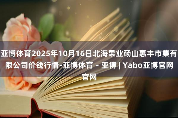 亚博体育2025年10月16日北海果业砀山惠丰市集有限公司价钱行情-亚博体育 - 亚博 | Yabo亚博官网