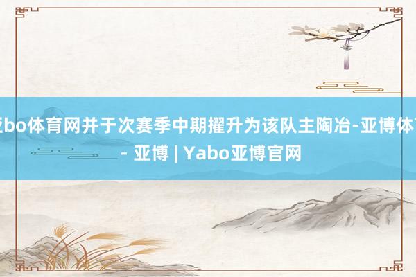 亚bo体育网并于次赛季中期擢升为该队主陶冶-亚博体育 - 亚博 | Yabo亚博官网