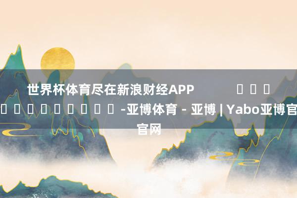 世界杯体育尽在新浪财经APP            													-亚博体育 - 亚博 | Yabo亚博官网