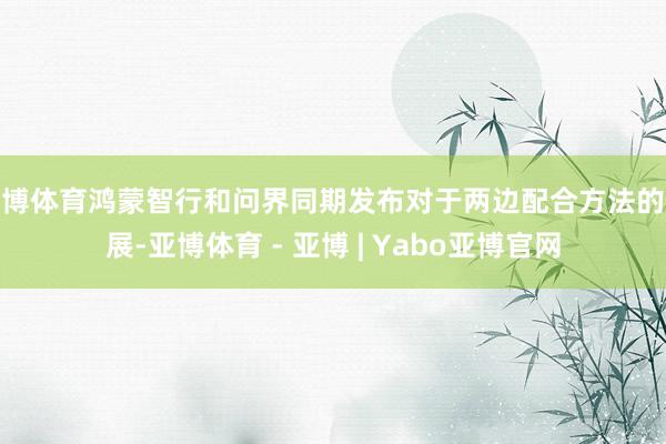 亚博体育鸿蒙智行和问界同期发布对于两边配合方法的施展-亚博体育 - 亚博 | Yabo亚博官网