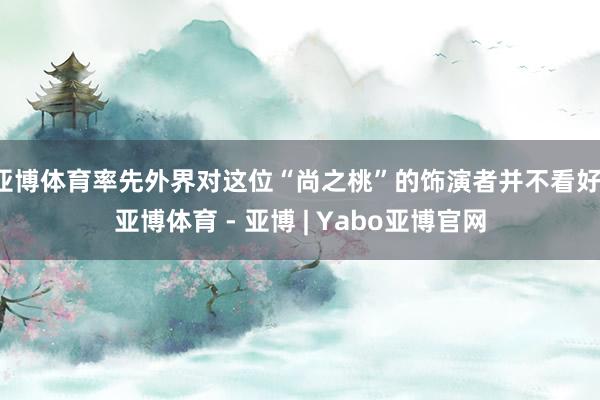 亚博体育率先外界对这位“尚之桃”的饰演者并不看好-亚博体育 - 亚博 | Yabo亚博官网