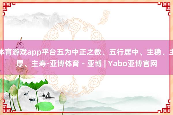 体育游戏app平台五为中正之数、五行居中、主稳、主厚、主寿-亚博体育 - 亚博 | Yabo亚博官网