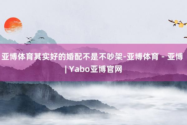 亚博体育其实好的婚配不是不吵架-亚博体育 - 亚博 | Yabo亚博官网