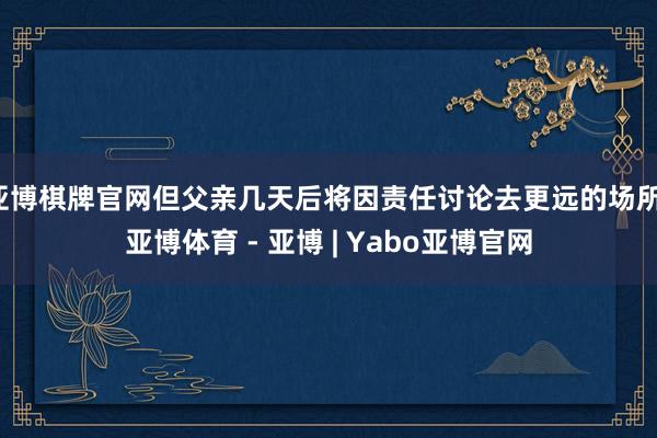 亚博棋牌官网但父亲几天后将因责任讨论去更远的场所-亚博体育 - 亚博 | Yabo亚博官网