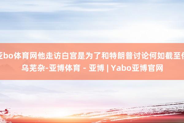 亚bo体育网他走访白宫是为了和特朗普讨论何如截至俄乌芜杂-亚博体育 - 亚博 | Yabo亚博官网