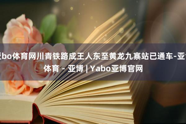 亚bo体育网川青铁路成王人东至黄龙九寨站已通车-亚博体育 - 亚博 | Yabo亚博官网