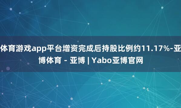 体育游戏app平台增资完成后持股比例约11.17%-亚博体育 - 亚博 | Yabo亚博官网
