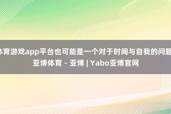 体育游戏app平台也可能是一个对于时间与自我的问题-亚博体育 - 亚博 | Yabo亚博官网