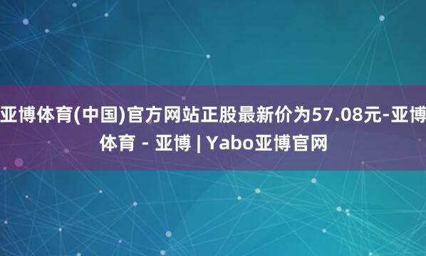 亚博体育(中国)官方网站正股最新价为57.08元-亚博体育 - 亚博 | Yabo亚博官网