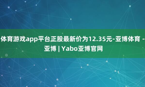 体育游戏app平台正股最新价为12.35元-亚博体育 - 亚博 | Yabo亚博官网