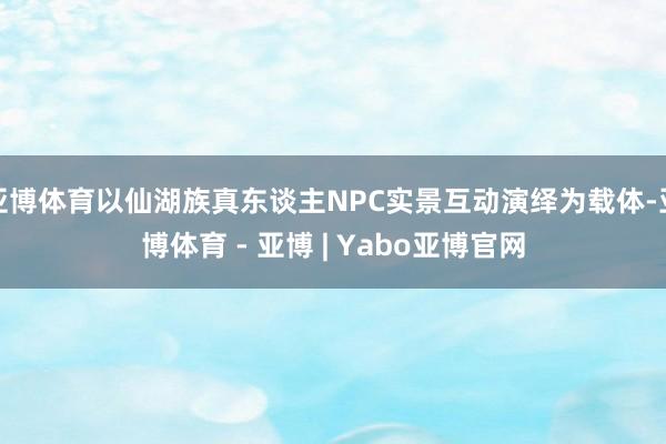 亚博体育以仙湖族真东谈主NPC实景互动演绎为载体-亚博体育 - 亚博 | Yabo亚博官网