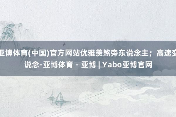 亚博体育(中国)官方网站优雅羡煞旁东说念主；高速变说念-亚博体育 - 亚博 | Yabo亚博官网