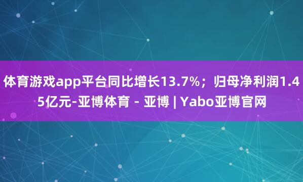 体育游戏app平台同比增长13.7%；归母净利润1.45亿元-亚博体育 - 亚博 | Yabo亚博官网