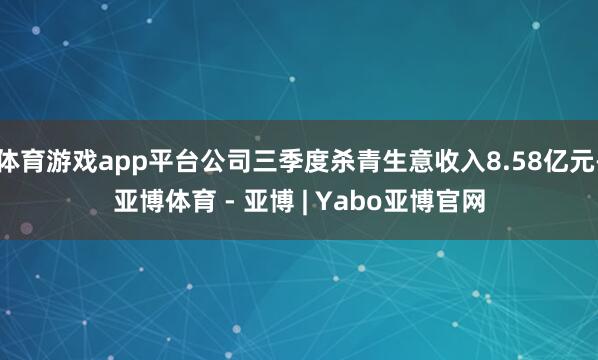 体育游戏app平台公司三季度杀青生意收入8.58亿元-亚博体育 - 亚博 | Yabo亚博官网