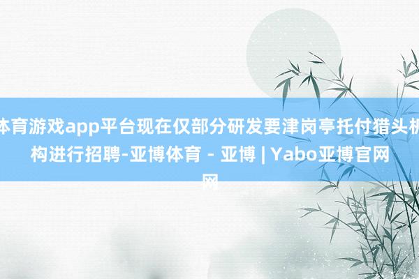 体育游戏app平台现在仅部分研发要津岗亭托付猎头机构进行招聘-亚博体育 - 亚博 | Yabo亚博官网