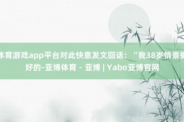 体育游戏app平台对此快意发文回话：“我38岁情景挺好的-亚博体育 - 亚博 | Yabo亚博官网