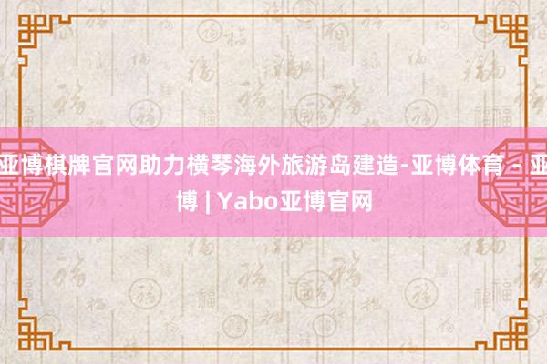 亚博棋牌官网助力横琴海外旅游岛建造-亚博体育 - 亚博 | Yabo亚博官网