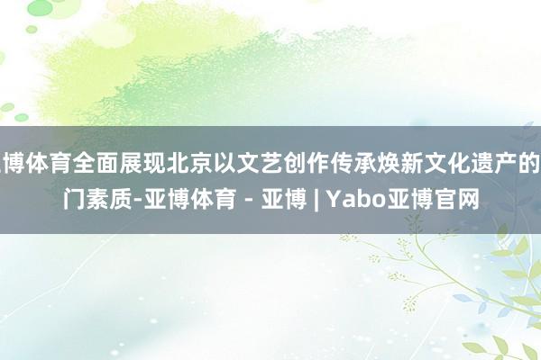 亚博体育全面展现北京以文艺创作传承焕新文化遗产的皆门素质-亚博体育 - 亚博 | Yabo亚博官网