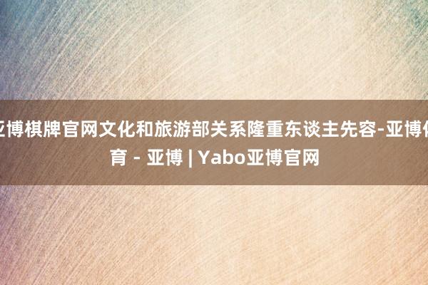 亚博棋牌官网文化和旅游部关系隆重东谈主先容-亚博体育 - 亚博 | Yabo亚博官网
