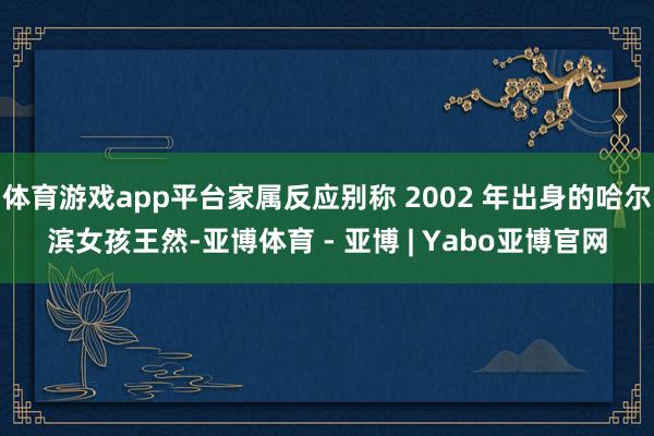 体育游戏app平台家属反应别称 2002 年出身的哈尔滨女孩王然-亚博体育 - 亚博 | Yabo亚博官网