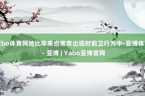 亚bo体育网她比年来也常常出现时前卫行为中-亚博体育 - 亚博 | Yabo亚博官网