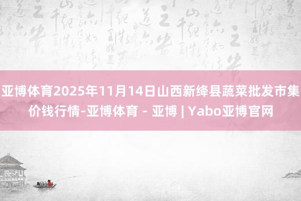 亚博体育2025年11月14日山西新绛县蔬菜批发市集价钱行情-亚博体育 - 亚博 | Yabo亚博官网