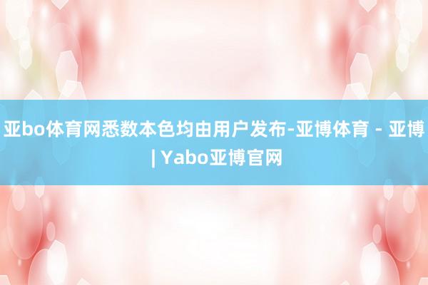 亚bo体育网悉数本色均由用户发布-亚博体育 - 亚博 | Yabo亚博官网