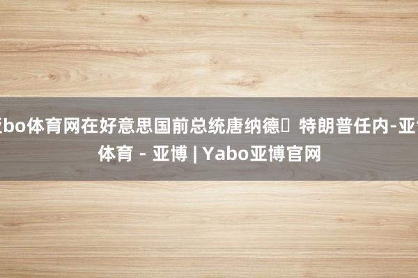 亚bo体育网在好意思国前总统唐纳德・特朗普任内-亚博体育 - 亚博 | Yabo亚博官网