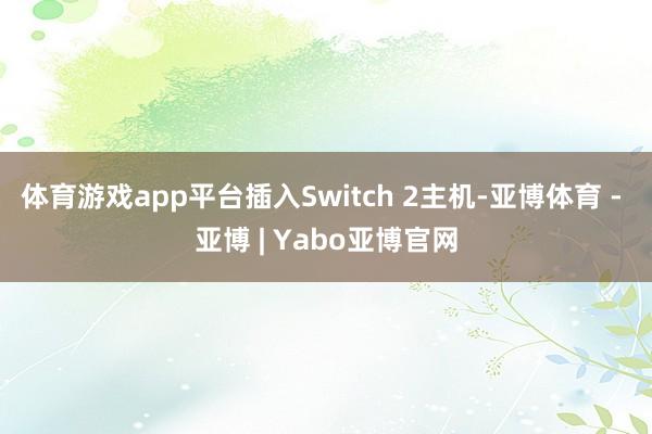 体育游戏app平台插入Switch 2主机-亚博体育 - 亚博 | Yabo亚博官网