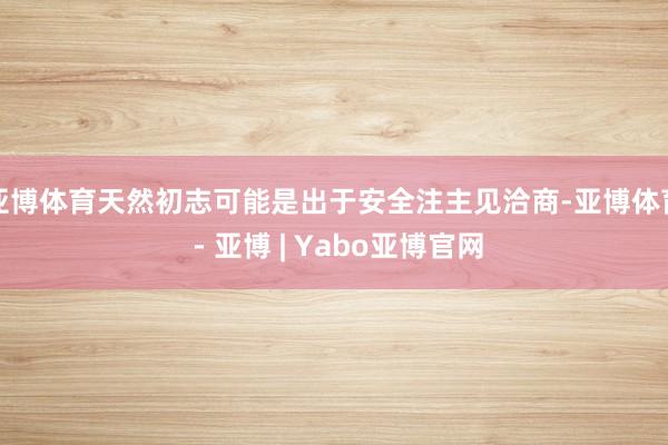 亚博体育天然初志可能是出于安全注主见洽商-亚博体育 - 亚博 | Yabo亚博官网