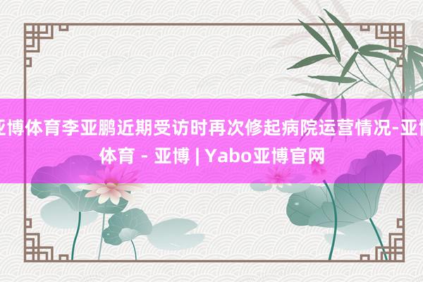 亚博体育李亚鹏近期受访时再次修起病院运营情况-亚博体育 - 亚博 | Yabo亚博官网
