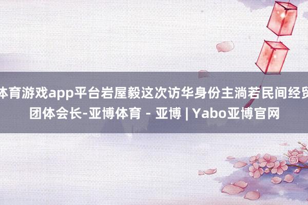 体育游戏app平台岩屋毅这次访华身份主淌若民间经贸团体会长-亚博体育 - 亚博 | Yabo亚博官网
