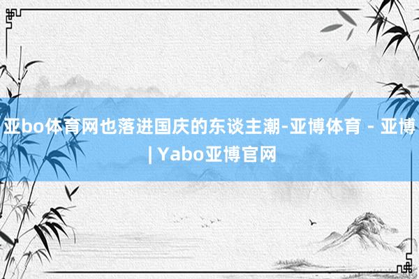 亚bo体育网也落进国庆的东谈主潮-亚博体育 - 亚博 | Yabo亚博官网