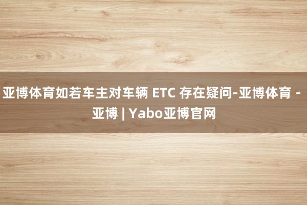 亚博体育如若车主对车辆 ETC 存在疑问-亚博体育 - 亚博 | Yabo亚博官网