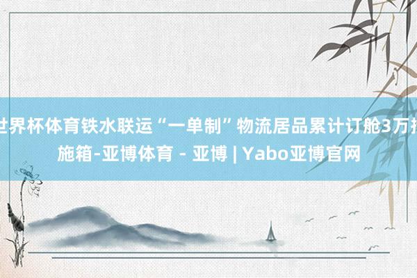 世界杯体育铁水联运“一单制”物流居品累计订舱3万措施箱-亚博体育 - 亚博 | Yabo亚博官网