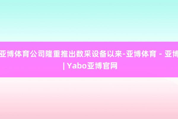 亚博体育公司隆重推出数采设备以来-亚博体育 - 亚博 | Yabo亚博官网
