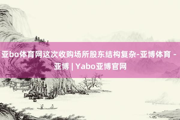 亚bo体育网这次收购场所股东结构复杂-亚博体育 - 亚博 | Yabo亚博官网