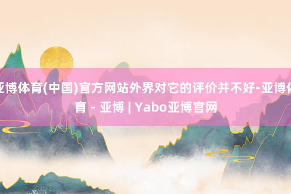 亚博体育(中国)官方网站外界对它的评价并不好-亚博体育 - 亚博 | Yabo亚博官网