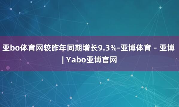 亚bo体育网较昨年同期增长9.3%-亚博体育 - 亚博 | Yabo亚博官网