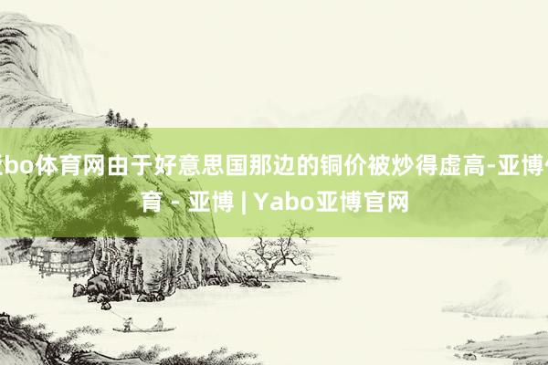 亚bo体育网由于好意思国那边的铜价被炒得虚高-亚博体育 - 亚博 | Yabo亚博官网
