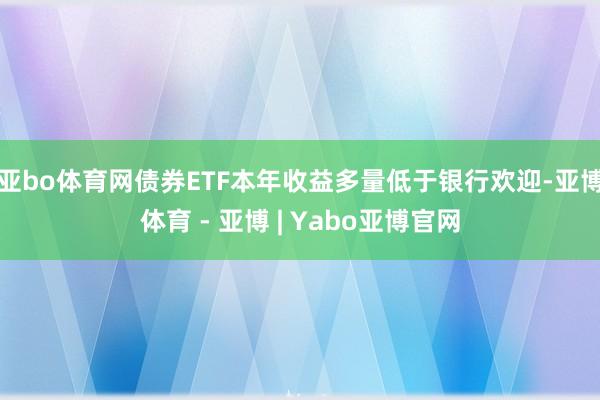 亚bo体育网债券ETF本年收益多量低于银行欢迎-亚博体育 - 亚博 | Yabo亚博官网