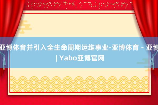亚博体育并引入全生命周期运维事业-亚博体育 - 亚博 | Yabo亚博官网