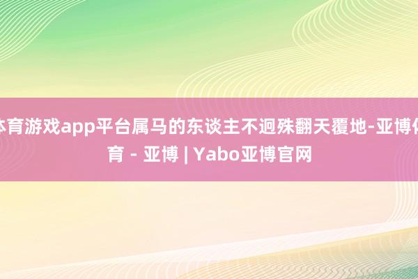 体育游戏app平台属马的东谈主不迥殊翻天覆地-亚博体育 - 亚博 | Yabo亚博官网