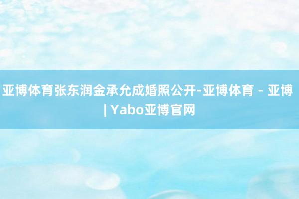 亚博体育张东润金承允成婚照公开-亚博体育 - 亚博 | Yabo亚博官网