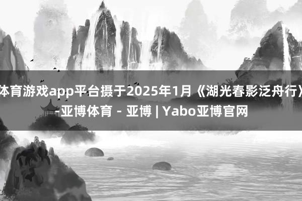 体育游戏app平台摄于2025年1月《湖光春影泛舟行》-亚博体育 - 亚博 | Yabo亚博官网