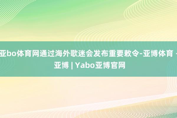 亚bo体育网通过海外歌迷会发布重要敕令-亚博体育 - 亚博 | Yabo亚博官网