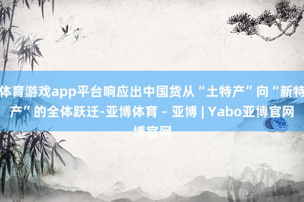 体育游戏app平台响应出中国货从“土特产”向“新特产”的全体跃迁-亚博体育 - 亚博 | Yabo亚博官网