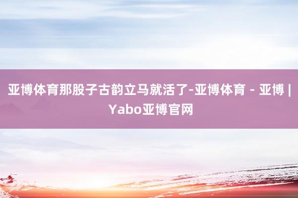 亚博体育那股子古韵立马就活了-亚博体育 - 亚博 | Yabo亚博官网