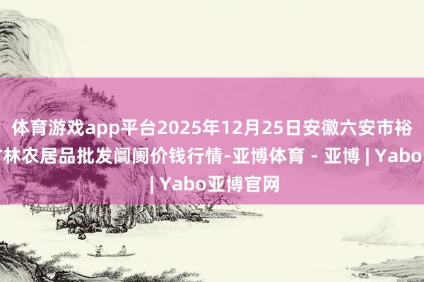 体育游戏app平台2025年12月25日安徽六安市裕安区紫竹林农居品批发阛阓价钱行情-亚博体育 - 亚博 | Yabo亚博官网