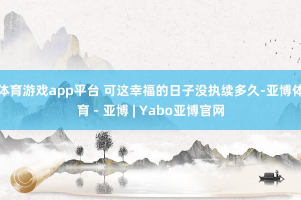 体育游戏app平台 可这幸福的日子没执续多久-亚博体育 - 亚博 | Yabo亚博官网